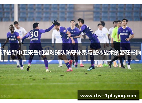 评估新中卫宋岳加盟对球队防守体系与整体战术的潜在影响 评估新中卫宋岳加盟对球队防守体系与整体战术的潜在影响