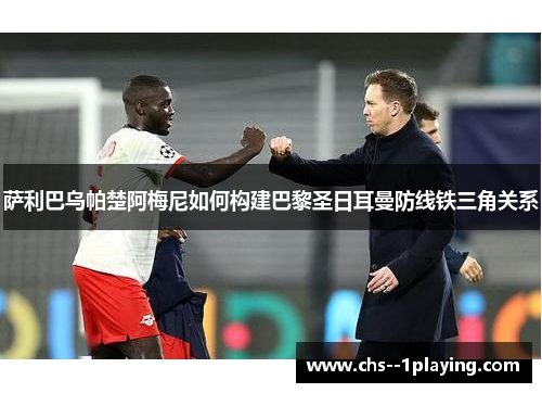 萨利巴乌帕楚阿梅尼如何构建巴黎圣日耳曼防线铁三角关系 萨利巴乌帕楚阿梅尼如何构建巴黎圣日耳曼防线铁三角关系