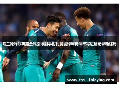 哈兰德蝉联英超金靴引爆射手时代曼城锋霸持续改写进球纪录新格局